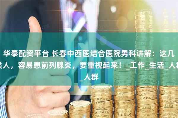 华泰配资平台 长春中西医结合医院男科讲解：这几类人，容易患前列腺炎，要重视起来！_工作_生活_人群