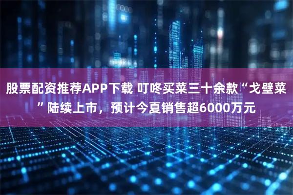 股票配资推荐APP下载 叮咚买菜三十余款“戈壁菜”陆续上市，预计今夏销售超6000万元