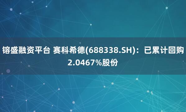 镕盛融资平台 赛科希德(688338.SH)：已累计回购2.0467%股份