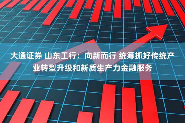 大通证券 山东工行：向新而行 统筹抓好传统产业转型升级和新质生产力金融服务