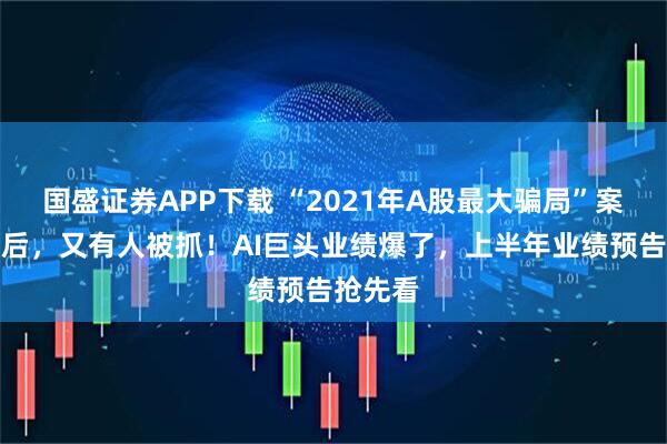 国盛证券APP下载 “2021年A股最大骗局”案发四年后，又有人被抓！AI巨头业绩爆了，上半年业绩预告抢先看