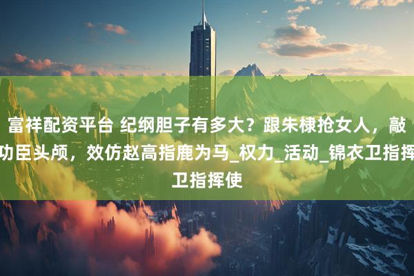 富祥配资平台 纪纲胆子有多大？跟朱棣抢女人，敲碎功臣头颅，效仿赵高指鹿为马_权力_活动_锦衣卫指挥使