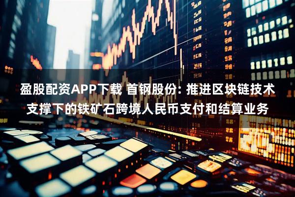 盈股配资APP下载 首钢股份: 推进区块链技术支撑下的铁矿石跨境人民币支付和结算业务