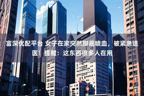 富深优配平台 女子在家突然脚底喷血，被紧急送医！提醒：这东西很多人在用