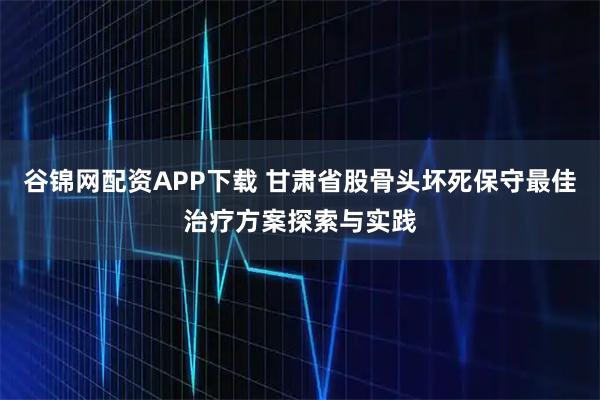 谷锦网配资APP下载 甘肃省股骨头坏死保守最佳治疗方案探索与实践