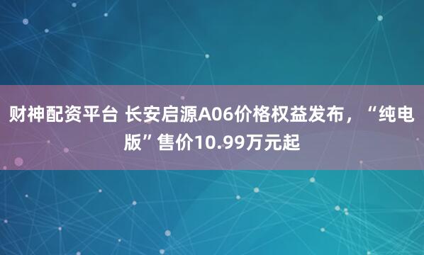 财神配资平台 长安启源A06价格权益发布，“纯电版”售价10.99万元起