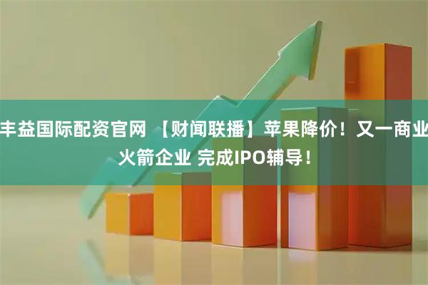 丰益国际配资官网 【财闻联播】苹果降价！又一商业火箭企业 完成IPO辅导！