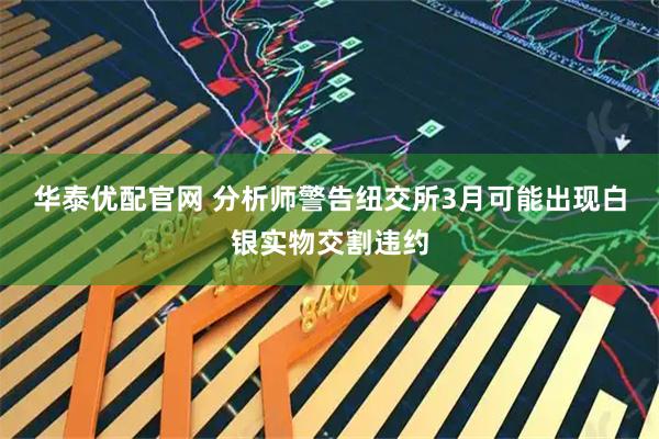 华泰优配官网 分析师警告纽交所3月可能出现白银实物交割违约