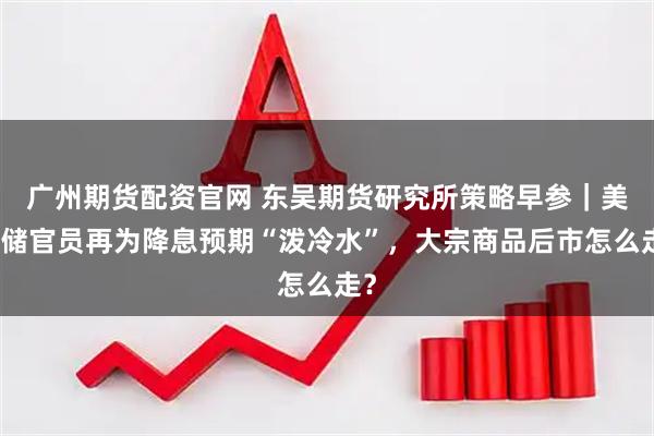 广州期货配资官网 东吴期货研究所策略早参｜美联储官员再为降息预期“泼冷水”，大宗商品后市怎么走？