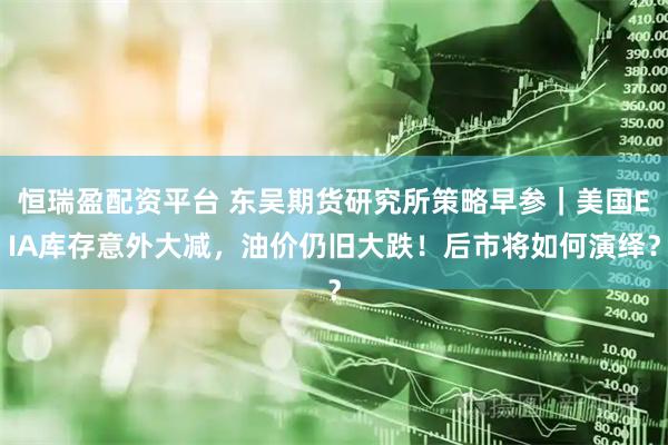 恒瑞盈配资平台 东吴期货研究所策略早参｜美国EIA库存意外大减，油价仍旧大跌！后市将如何演绎？