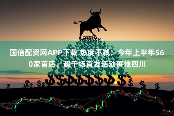 国信配资网APP下载 热度不减！今年上半年560家首店、超千场首发活动落地四川