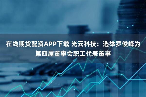 在线期货配资APP下载 光云科技：选举罗俊峰为第四届董事会职工代表董事