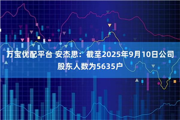 万宝优配平台 安杰思：截至2025年9月10日公司股东人数为5635户