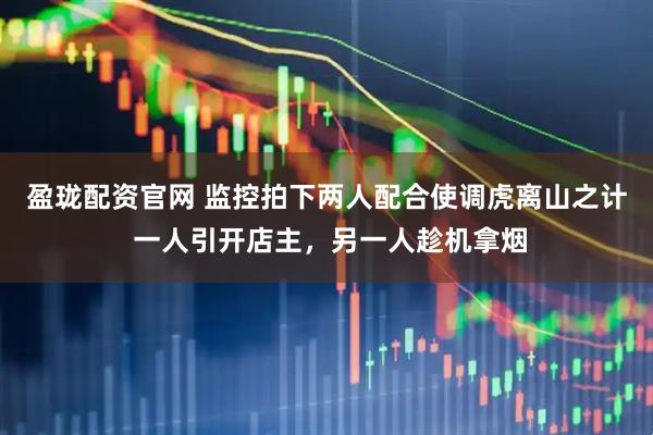 盈珑配资官网 监控拍下两人配合使调虎离山之计 一人引开店主，另一人趁机拿烟