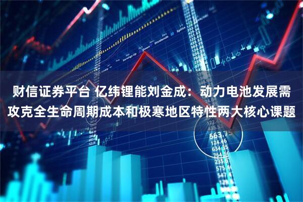财信证券平台 亿纬锂能刘金成：动力电池发展需攻克全生命周期成本和极寒地区特性两大核心课题