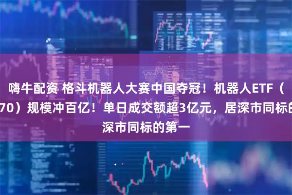 嗨牛配资 格斗机器人大赛中国夺冠!机器人ETF(159770)规模冲百亿!单日成交额超3亿元,居深市同标的第一