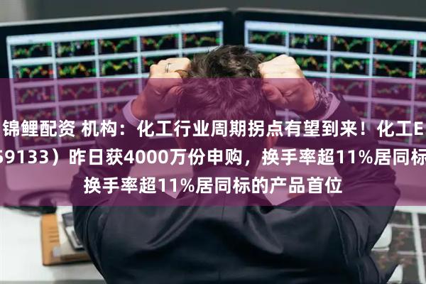 锦鲤配资 机构：化工行业周期拐点有望到来！化工ETF天弘（159133）昨日获4000万份申购，换手率超11%居同标的产品首位