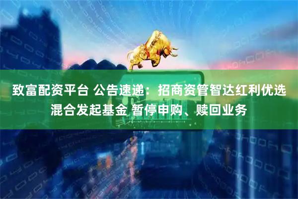 致富配资平台 公告速递：招商资管智达红利优选混合发起基金 暂停申购、赎回业务