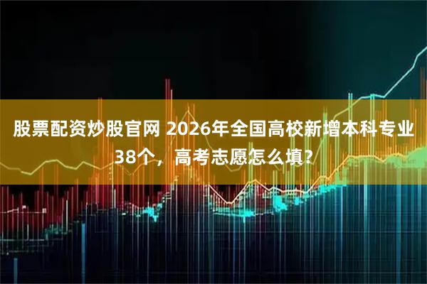 股票配资炒股官网 2026年全国高校新增本科专业38个，高考志愿怎么填？