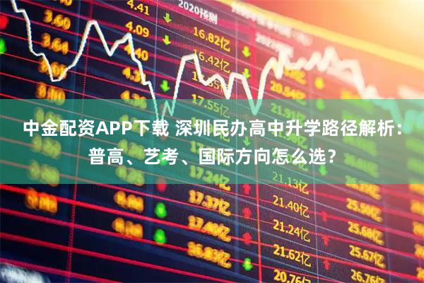 中金配资APP下载 深圳民办高中升学路径解析：普高、艺考、国际方向怎么选？